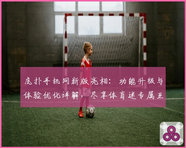 虎扑手机网新版亮相：功能升级与体验优化详解，尽享体育迷专属互动盛宴
