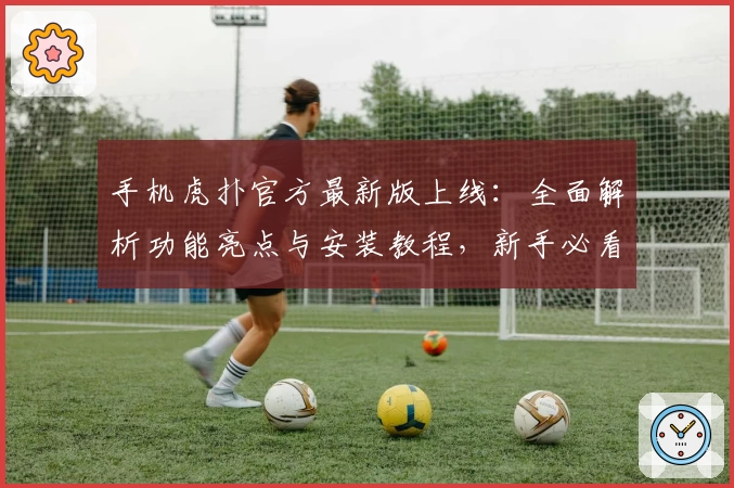 手机虎扑官方最新版上线：全面解析功能亮点与安装教程，新手必看指南助你轻松入门