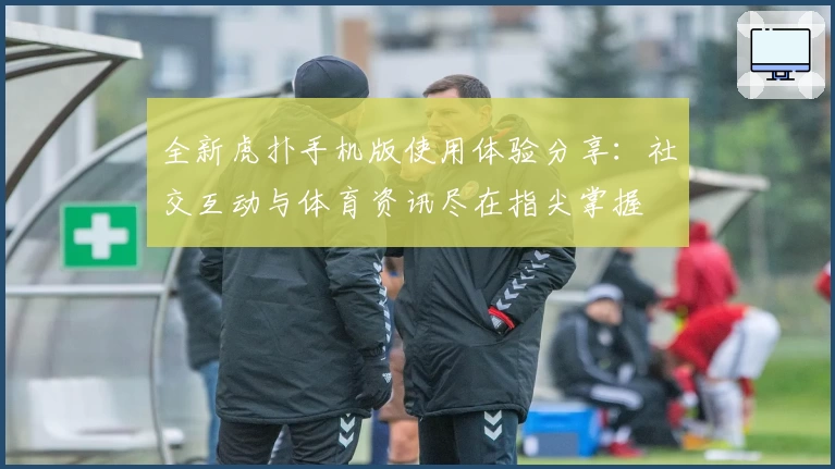 全新虎扑手机版使用体验分享：社交互动与体育资讯尽在指尖掌握