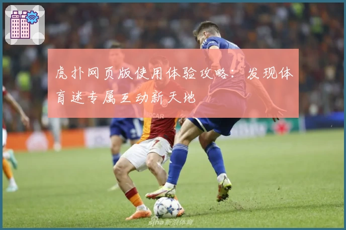 虎扑网页版使用体验攻略：发现体育迷专属互动新天地