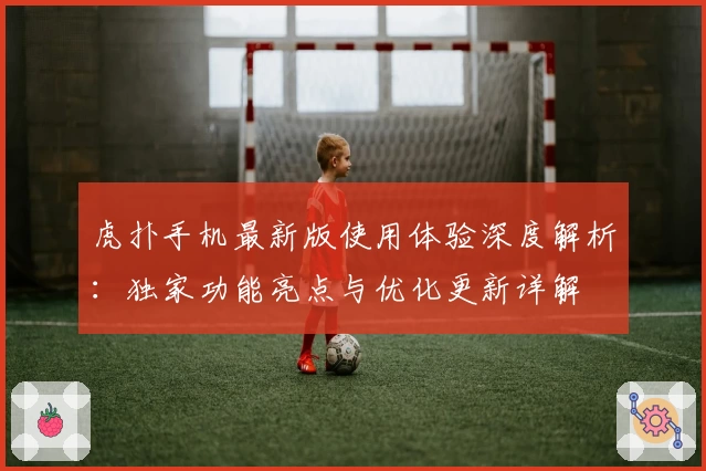 虎扑手机最新版使用体验深度解析：独家功能亮点与优化更新详解
