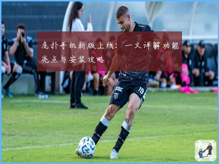 虎扑手机新版上线：一文详解功能亮点与安装攻略