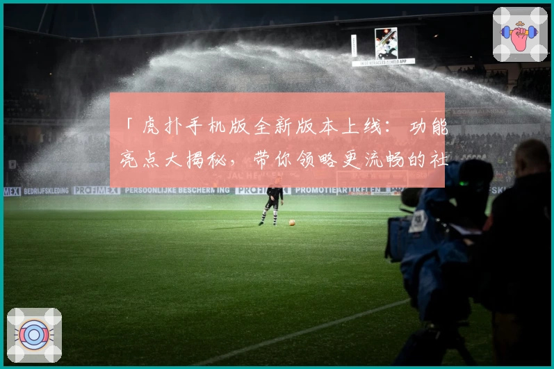 「虎扑手机版全新版本上线：功能亮点大揭秘，带你领略更流畅的社区互动体验」