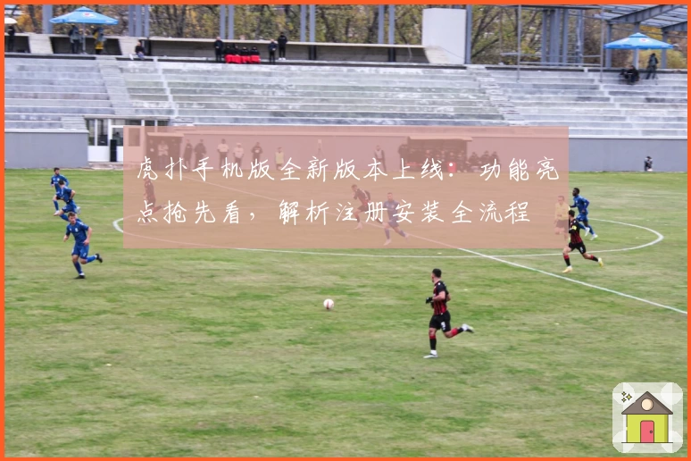 虎扑手机版全新版本上线：功能亮点抢先看，解析注册安装全流程