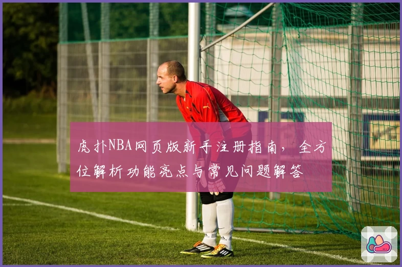 虎扑NBA网页版新手注册指南，全方位解析功能亮点与常见问题解答