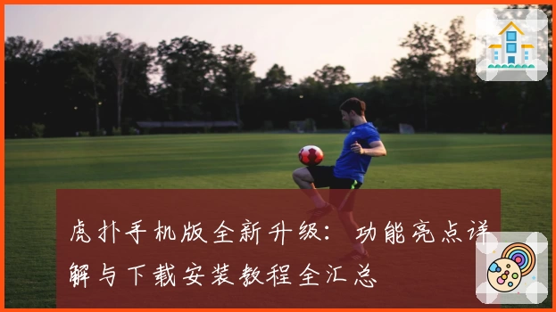 虎扑手机版全新升级：功能亮点详解与下载安装教程全汇总