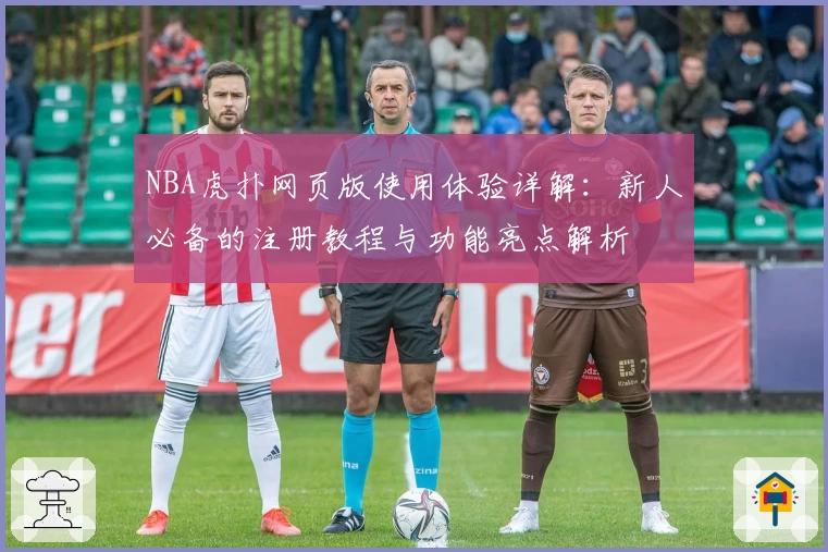 NBA虎扑网页版使用体验详解：新人必备的注册教程与功能亮点解析