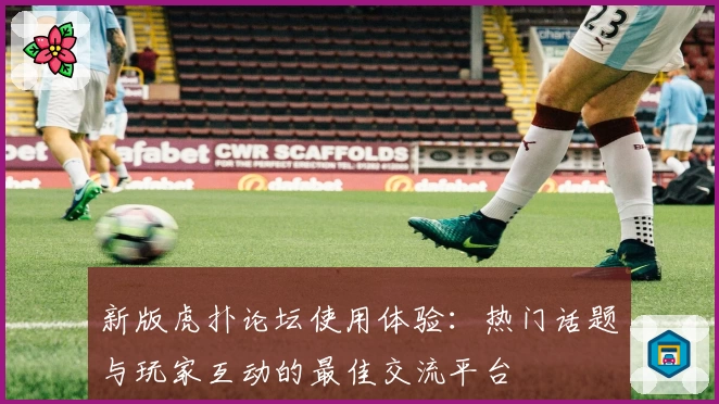 新版虎扑论坛使用体验：热门话题与玩家互动的最佳交流平台