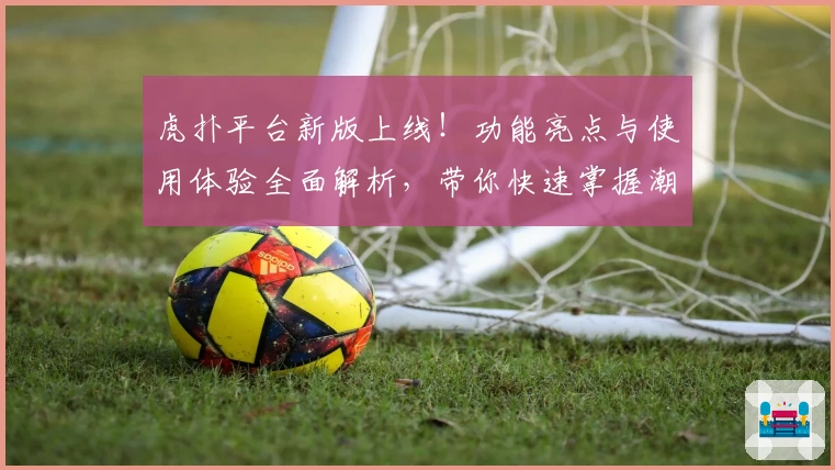 虎扑平台新版上线!功能亮点与使用体验全面解析,带你快速掌握潮流社区互动技巧