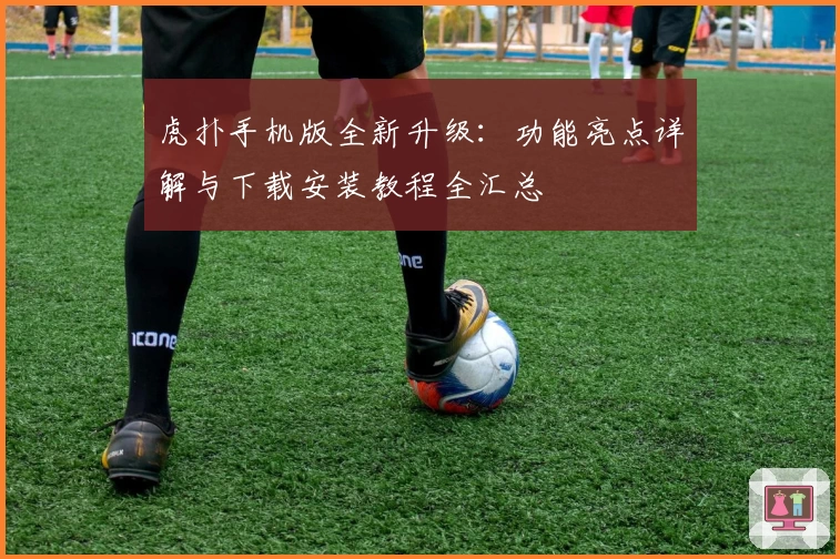 虎扑手机版全新升级：功能亮点详解与下载安装教程全汇总