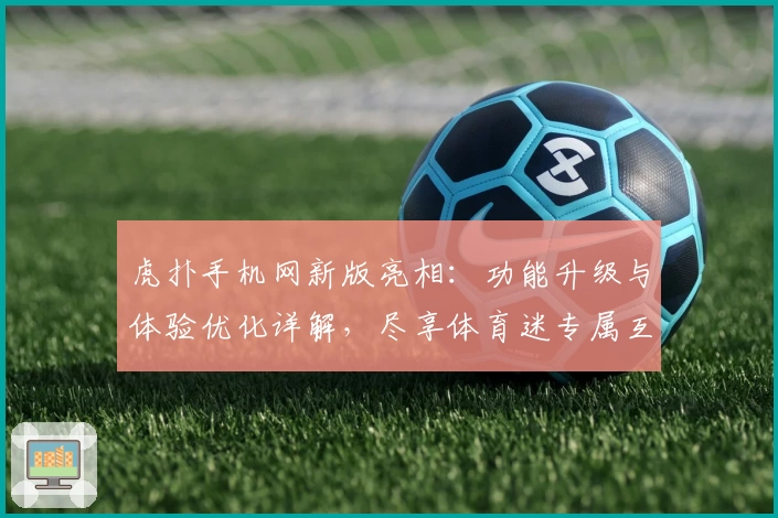虎扑手机网新版亮相：功能升级与体验优化详解，尽享体育迷专属互动盛宴