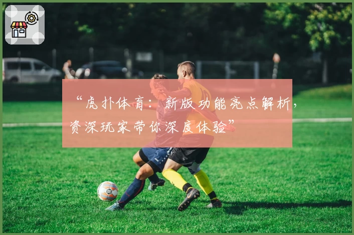 “虎扑体育：新版功能亮点解析，资深玩家带你深度体验”