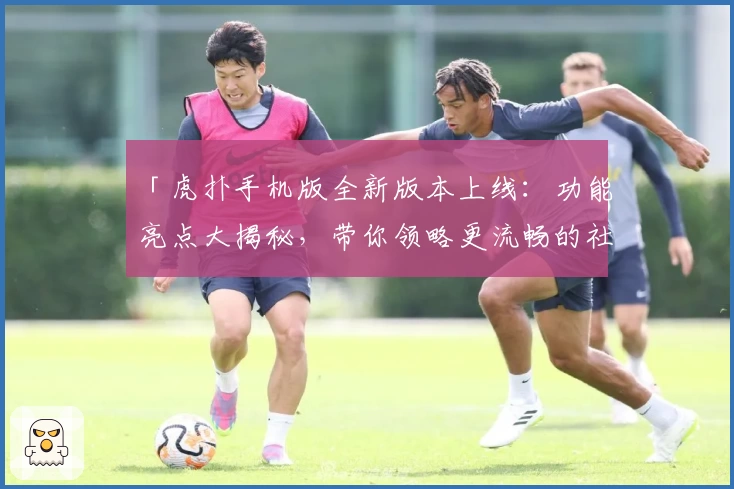 「虎扑手机版全新版本上线：功能亮点大揭秘，带你领略更流畅的社区互动体验」