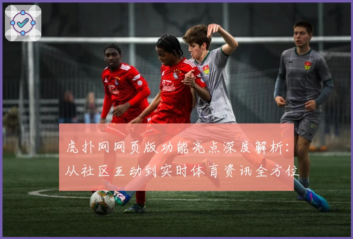 虎扑网网页版功能亮点深度解析：从社区互动到实时体育资讯全方位体验