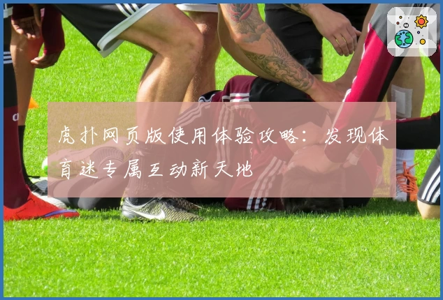 虎扑网页版使用体验攻略：发现体育迷专属互动新天地