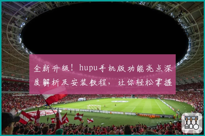 全新升级！hupu手机版功能亮点深度解析及安装教程，让你轻松掌握核心玩法