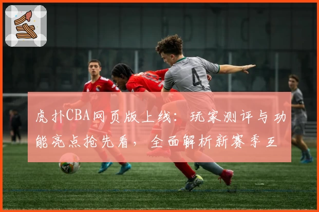 虎扑CBA网页版上线：玩家测评与功能亮点抢先看，全面解析新赛季互动体验