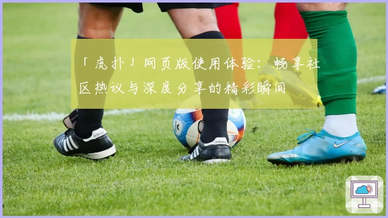「虎扑」网页版使用体验：畅享社区热议与深度分享的精彩瞬间