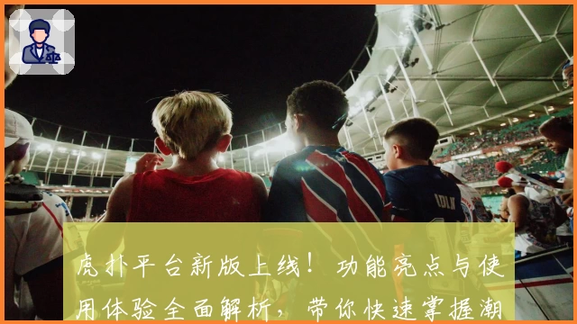 虎扑平台新版上线！功能亮点与使用体验全面解析，带你快速掌握潮流社区互动技巧