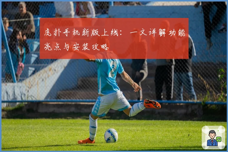 虎扑手机新版上线：一文详解功能亮点与安装攻略