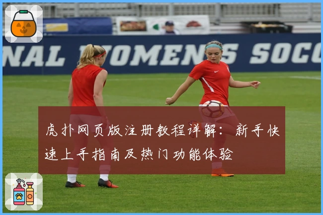 虎扑网页版注册教程详解:新手快速上手指南及热门功能体验